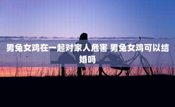 男兔女鸡在一起对家人危害 男兔女鸡可以结婚吗