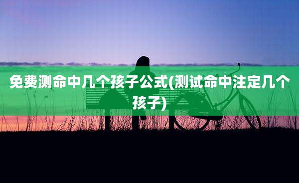 免费测命中几个孩子公式(测试命中注定几个孩子)