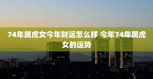 74年属虎女今年财运怎么样 今年74年属虎女的运势