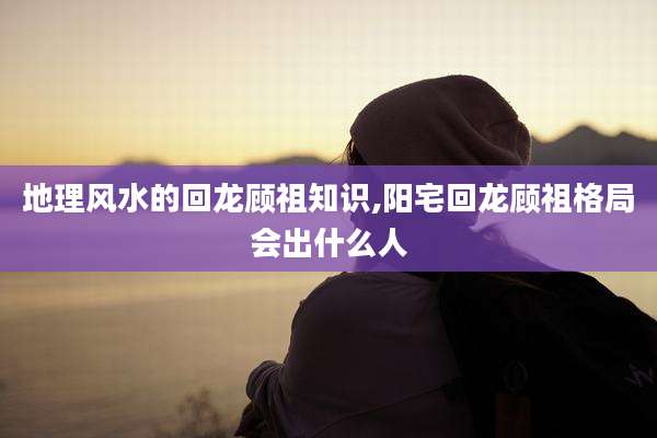 地理风水的回龙顾祖知识,阳宅回龙顾祖格局会出什么人
