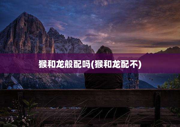 猴和龙般配吗(猴和龙配不)