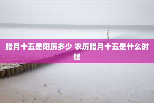 腊月十五是阳历多少 农历腊月十五是什么时候