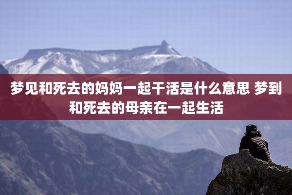 梦见和死去的妈妈一起干活是什么意思 梦到和死去的母亲在一起生活