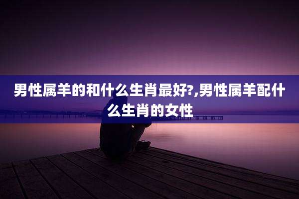 男性属羊的和什么生肖最好?,男性属羊配什么生肖的女性
