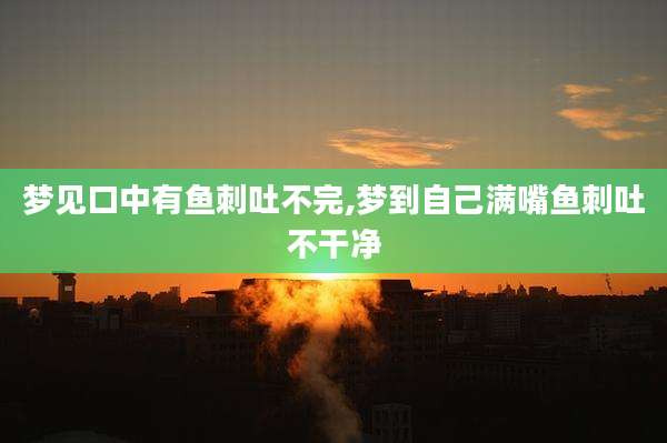 梦见口中有鱼刺吐不完,梦到自己满嘴鱼刺吐不干净