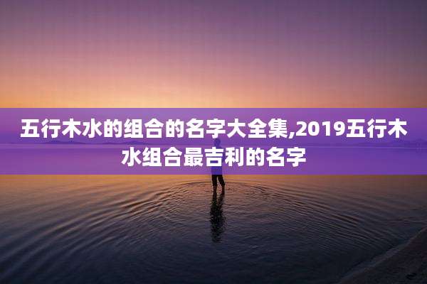 五行木水的组合的名字大全集,2019五行木水组合最吉利的名字
