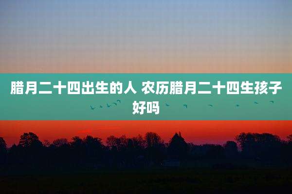 腊月二十四出生的人 农历腊月二十四生孩子好吗