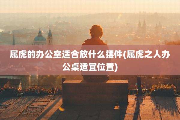 属虎的办公室适合放什么摆件(属虎之人办公桌适宜位置)