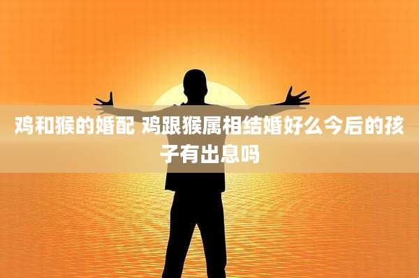 鸡和猴的婚配 鸡跟猴属相结婚好么今后的孩子有出息吗