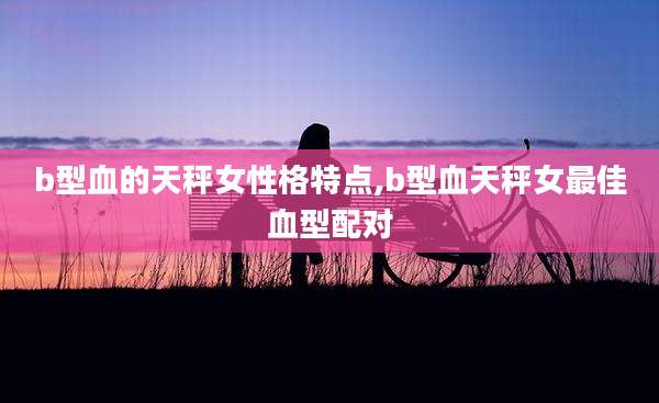 b型血的天秤女性格特点,b型血天秤女最佳血型配对