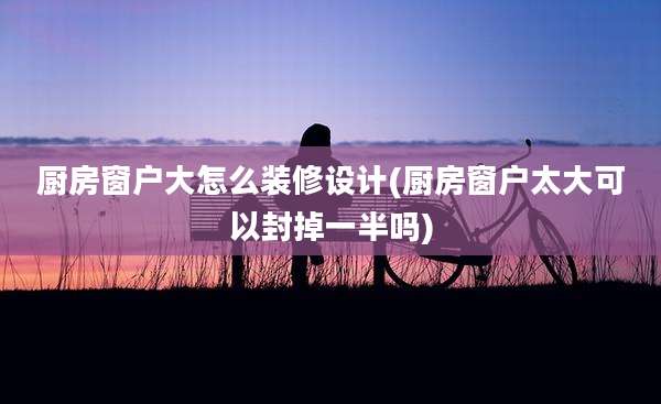 厨房窗户大怎么装修设计(厨房窗户太大可以封掉一半吗)