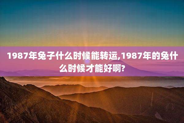 1987年兔子什么时候能转运,1987年的兔什么时候才能好啊?