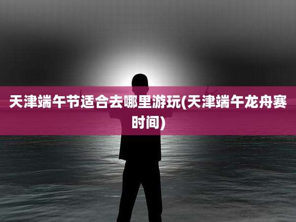 天津端午节适合去哪里游玩(天津端午龙舟赛时间)