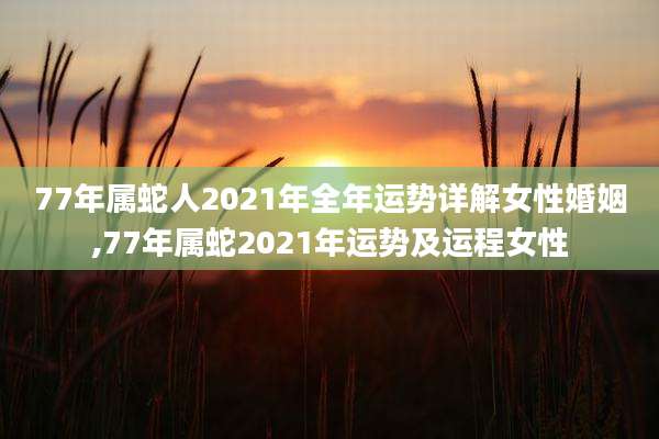 77年属蛇人2021年全年运势详解女性婚姻,77年属蛇2021年运势及运程女性