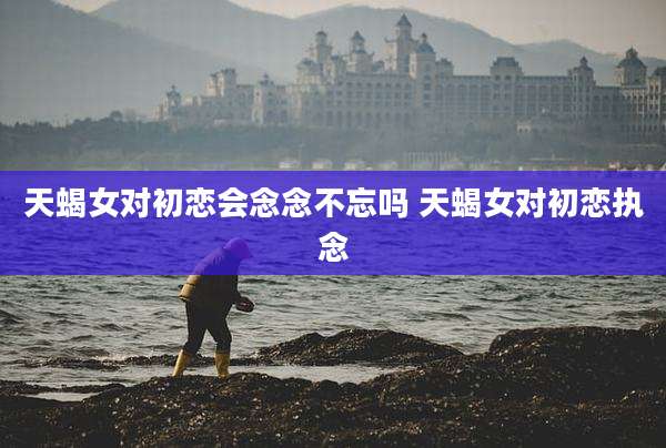 天蝎女对初恋会念念不忘吗 天蝎女对初恋执念