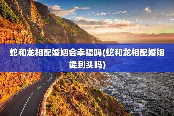 蛇和龙相配婚姻会幸福吗(蛇和龙相配婚姻能到头吗)