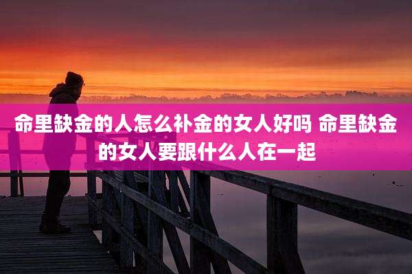 命里缺金的人怎么补金的女人好吗 命里缺金的女人要跟什么人在一起