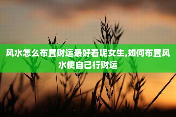 风水怎么布置财运最好看呢女生,如何布置风水使自己行财运