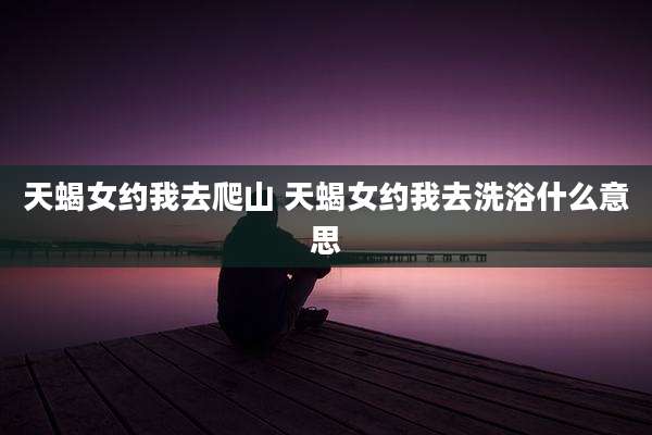 天蝎女约我去爬山 天蝎女约我去洗浴什么意思