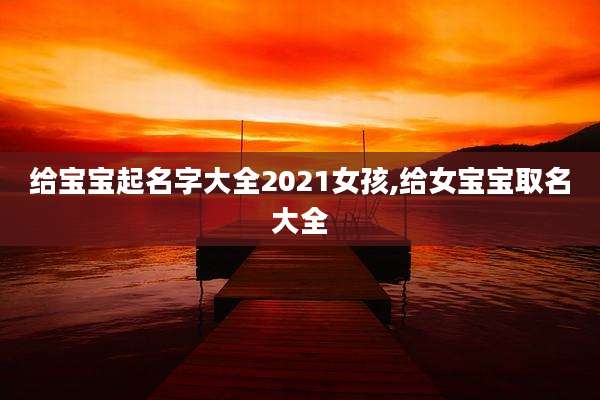 给宝宝起名字大全2021女孩,给女宝宝取名大全