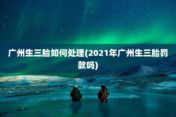 广州生三胎如何处理(2021年广州生三胎罚款吗)