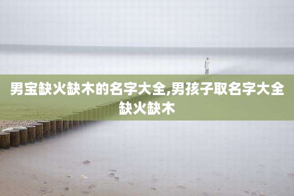 男宝缺火缺木的名字大全,男孩子取名字大全缺火缺木