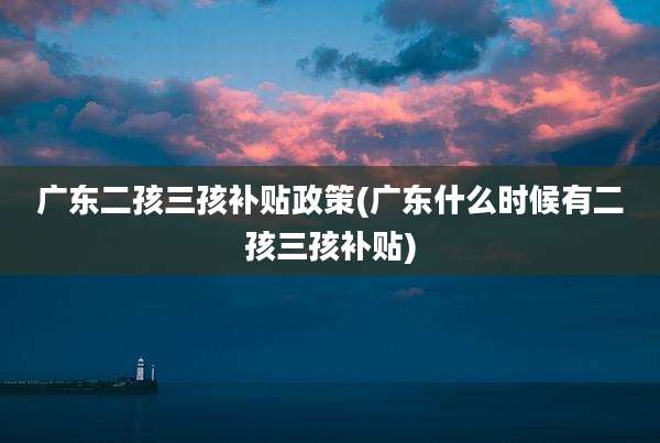 广东二孩三孩补贴政策(广东什么时候有二孩三孩补贴)