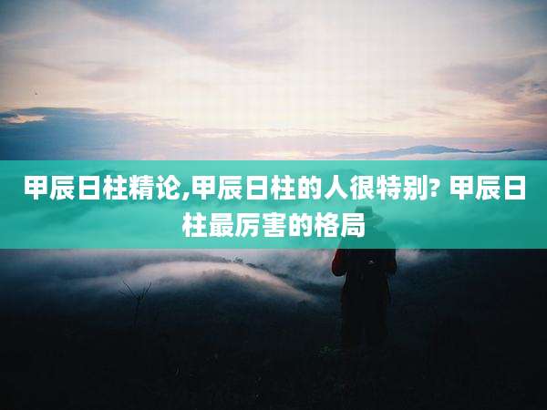 甲辰日柱精论,甲辰日柱的人很特别? 甲辰日柱最厉害的格局