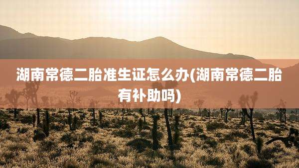 湖南常德二胎准生证怎么办(湖南常德二胎有补助吗)