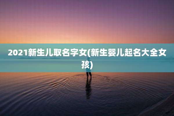 2021新生儿取名字女(新生婴儿起名大全女孩)