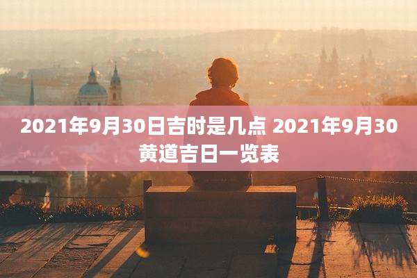 2021年9月30日吉时是几点 2021年9月30黄道吉日一览表
