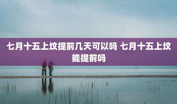 七月十五上坟提前几天可以吗 七月十五上坟能提前吗