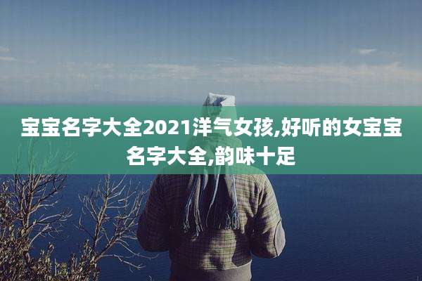 宝宝名字大全2021洋气女孩,好听的女宝宝名字大全,韵味十足