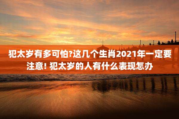 犯太岁有多可怕?这几个生肖2021年一定要注意! 犯太岁的人有什么表现怎办