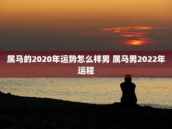 属马的2020年运势怎么样男 属马男2022年运程