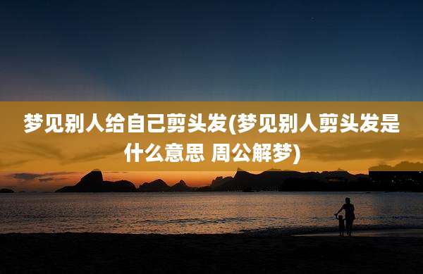 梦见别人给自己剪头发(梦见别人剪头发是什么意思 周公解梦)