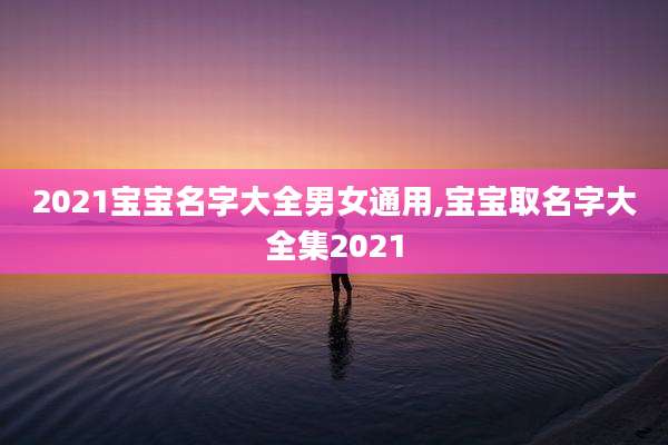 2021宝宝名字大全男女通用,宝宝取名字大全集2021