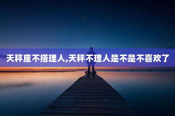 天秤座不搭理人,天秤不理人是不是不喜欢了
