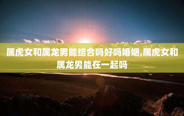 属虎女和属龙男能结合吗好吗婚姻,属虎女和属龙男能在一起吗