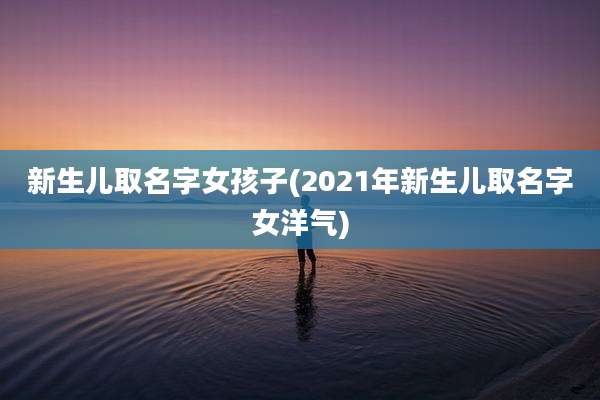 新生儿取名字女孩子(2021年新生儿取名字女洋气)