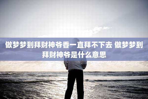做梦梦到拜财神爷香一直拜不下去 做梦梦到拜财神爷是什么意思