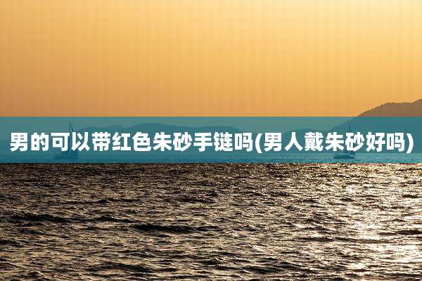 男的可以带红色朱砂手链吗(男人戴朱砂好吗)