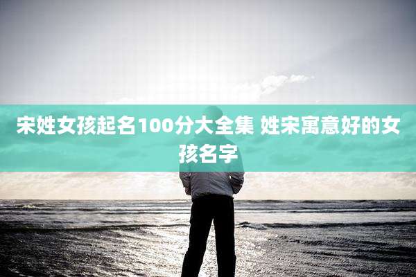 宋姓女孩起名100分大全集 姓宋寓意好的女孩名字