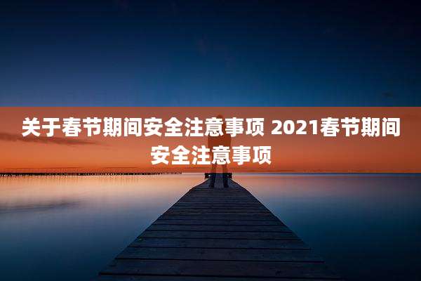 关于春节期间安全注意事项 2021春节期间安全注意事项