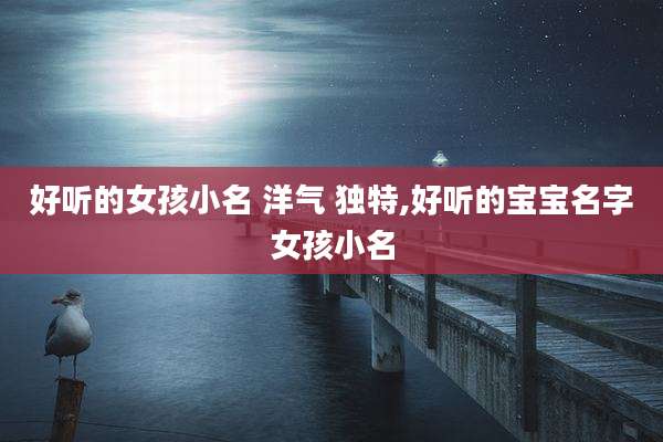 好听的女孩小名 洋气 独特,好听的宝宝名字女孩小名