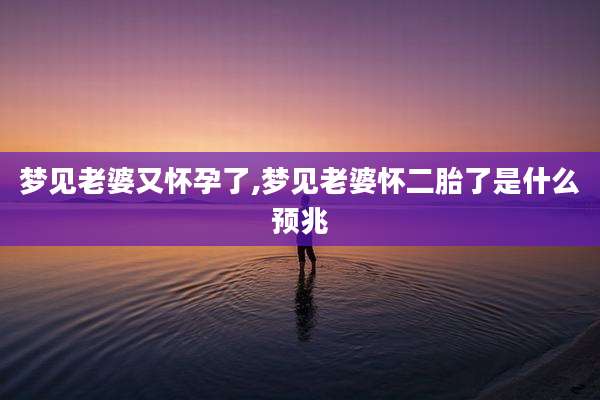 梦见老婆又怀孕了,梦见老婆怀二胎了是什么预兆