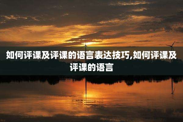 如何评课及评课的语言表达技巧,如何评课及评课的语言