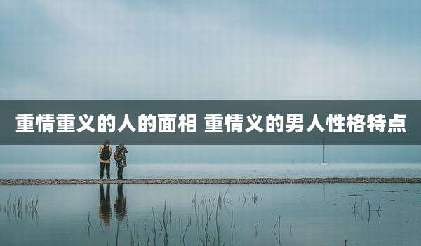 重情重义的人的面相 重情义的男人性格特点