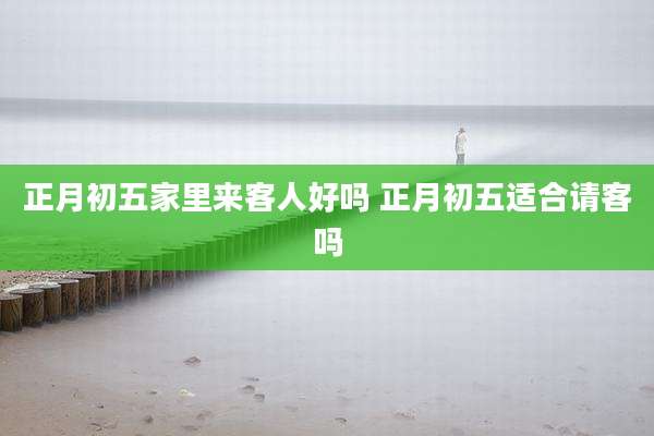 正月初五家里来客人好吗 正月初五适合请客吗