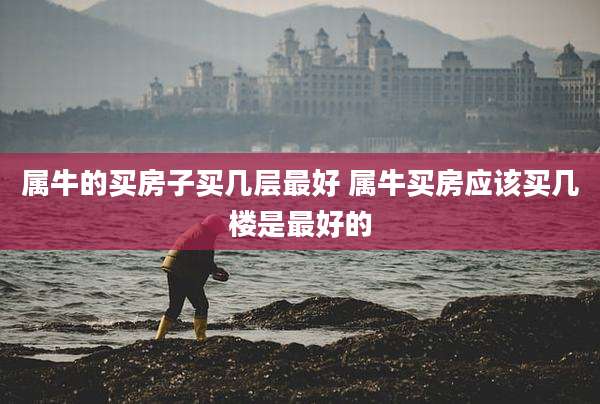 属牛的买房子买几层最好 属牛买房应该买几楼是最好的
